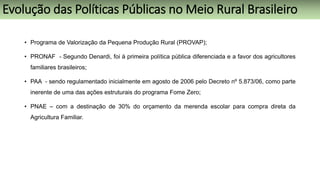 • Programa de Valorização da Pequena Produção Rural (PROVAP);
• PRONAF - Segundo Denardi, foi à primeira política pública diferenciada e a favor dos agricultores
familiares brasileiros;
• PAA - sendo regulamentado inicialmente em agosto de 2006 pelo Decreto nº 5.873/06, como parte
inerente de uma das ações estruturais do programa Fome Zero;
• PNAE – com a destinação de 30% do orçamento da merenda escolar para compra direta da
Agricultura Familiar.
Evolução das Políticas Públicas no Meio Rural Brasileiro
 