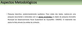 • Pesquisa descritiva, predominantemente qualitativa. Para coleta dos dados, realizou-se uma
pesquisa documental e entrevistas com os atores envolvidos no objeto de pesquisa (Conselho
Municipal de Desenvolvimento Rural Sustentável de Viçosa/MG– CMDRS). O tratamento dos
dados foi feito através de análise de conteúdo.
Aspectos Metodológicos
 