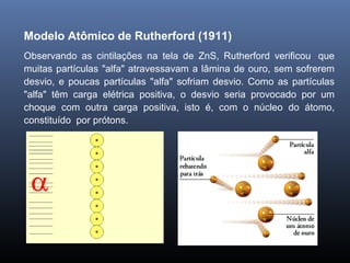 Modelo Atômico de Rutherford (1911)
Observando as cintilações na tela de ZnS, Rutherford verificou que
muitas partículas "alfa" atravessavam a lâmina de ouro, sem sofrerem
desvio, e poucas partículas "alfa" sofriam desvio. Como as partículas
"alfa" têm carga elétrica positiva, o desvio seria provocado por um
choque com outra carga positiva, isto é, com o núcleo do átomo,
constituído por prótons.
 