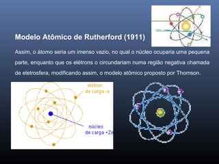 Modelo Atômico de Rutherford (1911)
Assim, o átomo seria um imenso vazio, no qual o núcleo ocuparia uma pequena
parte, enquanto que os elétrons o circundariam numa região negativa chamada
de eletrosfera, modificando assim, o modelo atômico proposto por Thomson.
 