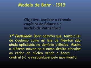 Modelo de Bohr - 1913
Objetivo: explicar a fórmula
empírica de Balmer e o
modelo de Rutherford
1º Postulado: Bohr admitiu que, tanto a lei
de Coulomb como as leis de Newton são
ainda aplicáveis no domínio atômico. Assim
o elétron mover-se-á numa órbita circular
ao redor do núcleo sendo a força
central (+) a responsável pelo movimento;
 