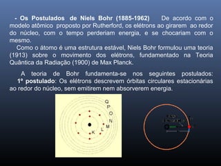 - Os Postulados de Niels Bohr (1885-1962) De acordo com o
modelo atômico proposto por Rutherford, os elétrons ao girarem ao redor
do núcleo, com o tempo perderiam energia, e se chocariam com o
mesmo.
Como o átomo é uma estrutura estável, Niels Bohr formulou uma teoria
(1913) sobre o movimento dos elétrons, fundamentado na Teoria
Quântica da Radiação (1900) de Max Planck.
A teoria de Bohr fundamenta-se nos seguintes postulados:
1º postulado: Os elétrons descrevem órbitas circulares estacionárias
ao redor do núcleo, sem emitirem nem absorverem energia.
 