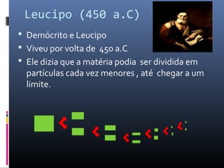 Leucipo (450 a.C)
 Demócrito e Leucipo
 Viveu por volta de 450 a.C
 Ele dizia que a matéria podia ser dividida em
partículas cada vez menores , até chegar a um
limite.
 