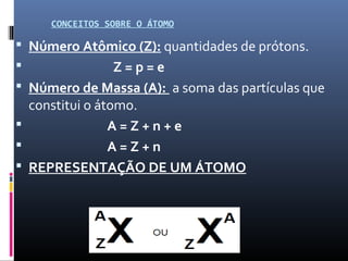 CONCEITOS SOBRE O ÁTOMO
 Número Atômico (Z): quantidades de prótons.
 Z = p = e
 Número de Massa (A): a soma das partículas que
constitui o átomo.
 A = Z + n + e
 A = Z + n
 REPRESENTAÇÃO DE UM ÁTOMO
 