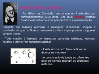 Modelo Atômico de Dalton
As idéias de Demócrito permaneceram inalteradas por
aproximadamente 2200 anos. Em 1808, Dalton retomou
estas idéias sob uma nova perspectiva: a experimentação.
Baseado em reações químicas e pesagens minuciosas, chegou à
conclusão de que os átomos realmente existiam e que possuíam algumas
características:
- Toda matéria é formada por diminutas partículas esféricas, maciças,
neutras e indivisíveis chamadas átomos.
- Existe um número finito de tipos de
átomos na natureza.
- A combinação de iguais ou diferentes
tipos de átomos originam os diferentes
materiais.
 