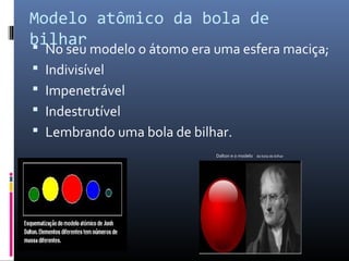 Modelo atômico da bola de
bilhar No seu modelo o átomo era uma esfera maciça;
 Indivisível
 Impenetrável
 Indestrutível
 Lembrando uma bola de bilhar.
Dalton e o modelo da bola de bilhar
 
