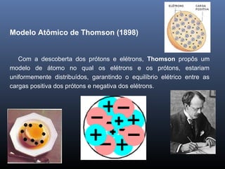 Modelo Atômico de Thomson (1898)
Com a descoberta dos prótons e elétrons, Thomson propôs um
modelo de átomo no qual os elétrons e os prótons, estariam
uniformemente distribuídos, garantindo o equilíbrio elétrico entre as
cargas positiva dos prótons e negativa dos elétrons.
 
