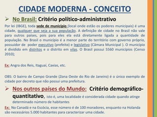 CIDADE MODERNA - CONCEITO
 No Brasil: Critério político-administrativo
Por lei (IBGE), toda sede de município (local onde estão os poderes municipais) é uma
cidade, qualquer que seja a sua população. A definição de cidade no Brasil não vale
para outros países, pois para eles ela está diretamente ligada a quantidade de
população. No Brasil o município é a menor parte do território com governo próprio,
possuidor de poder executivo (prefeito) e legislativo (Câmara Municipal ). O município
é dividido em distritos e o distrito em vilas. O Brasil possui 5560 municípios (Censo
2010);
Ex: Angra dos Reis, Itaguaí, Caxias, etc.
OBS: O bairro de Campo Grande (Zona Oeste do Rio de Janeiro) é o único exemplo de
cidade por decreto que não possui uma prefeitura.
 Nos outros países do Mundo: Critério demográfico-
quantitativo, isto é, uma localidade é considerada cidade quando atinge
determinado número de habitantes
Ex: No Canadá e na Escócia, esse número é de 100 moradores, enquanto na Holanda
são necessários 5.000 habitantes para caracterizar uma cidade.
 