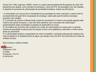 (Pucpr) Em 1940, segundo o IBGE, viviam no campo aproximadamente 69 pessoas de cada 100.
Sessenta anos depois, uma inversão se processou: cerca de 81% da população vive nas cidades.
A respeito do processo de urbanização da sociedade brasileira, analise as afirmativas:
I. A velocidade com que se deu a transferência de população do meio rural para o urbano não foi
acompanhada de igual ritmo na geração de emprego, razão pela qual há tantos empregos
precários nas cidades.
II. O conceito de urbano no Brasil (toda a sede de município) é o mesmo que aquele seguido pela
maioria dos países europeus, o que não deve significar que o processo de urbanização
experimentado pelas sociedades europeias se assemelhe ao nosso.
III. Os hábitos de consumo não mudaram em razão da urbanização em nosso país e a grande
maioria da população continua sem ter acesso a bens como geladeira e televisão e muito menos
ainda ao automóvel.
IV. A urbanização ampliou a expectativa de vida do brasileiro, sobretudo pela grande cobertura da
rede de esgoto e do abastecimento de água, que atingiu cerca de 90% dos domicílios em todas as
cidades do país.
Está correta ou estão corretas:
a) apenas I.
b) apenas I e III.
c) todas.
d) apenas I, III e IV.
e) nenhuma.
 