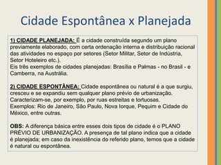 Cidade Espontânea x Planejada
1) CIDADE PLANEJADA: É a cidade construída segundo um plano
previamente elaborado, com certa ordenação interna e distribuição racional
das atividades no espaço por setores (Setor Militar, Setor de Indústria,
Setor Hoteleiro etc.).
Eis três exemplos de cidades planejadas: Brasília e Palmas - no Brasil - e
Camberra, na Austrália.
2) CIDADE ESPONTÂNEA: Cidade espontânea ou natural é a que surgiu,
cresceu e se expandiu sem qualquer plano prévio de urbanização.
Caracterizam-se, por exemplo, por ruas estreitas e tortuosas.
Exemplos: Rio de Janeiro, São Paulo, Nova Iorque, Pequim e Cidade do
México, entre outras.
OBS: A diferença básica entre esses dois tipos de cidade é o PLANO
PRÉVIO DE URBANIZAÇÃO. A presença de tal plano indica que a cidade
é planejada; em caso da inexistência do referido plano, temos que a cidade
é natural ou espontânea.
 