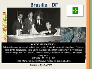Brasília - DF
Brasília – 1957 a 2011
QUATRO MOSQUETEIROS
Debruçados na maquete da cidade que nascia, Oscar Niemeyer (à esq.), Israel Pinheiro,
presidente da Novacap, Lucio Costa e Juscelino Kubitschek observam o avanço nas
obras da Praça dos Três Poderes. Naquela altura, o Palácio da Alvorada já tinha sido
inaugurado.
BRASÍLIA - 22 | 11 | 1958
FOTO: Mario Fontenelle/Arquivo Público do Distrito Federal
 