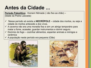 Antes da Cidade ...
Período Paleolítico: Homem Nômade ( não fixo ao chão) –
(Idade da Pedra Lascada)
 Nesse período só existia a NECRÓPOLE – cidade dos mortos, ou seja a
cidade do mortos antecede a dos vivos.
 A caverna não era uma moradia fixa e sim um abrigo temporário para
matar a fome, acasalar, guardar instrumentos e dormir seguro.
 Domínio do fogo – cozinhar alimentos, espantar animais e inimigos e
cerâmica
 A população neste período era pequena (Clãs)
 