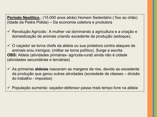 Período Neolítico : (15.000 anos atrás) Homem Sedentário ( fixo ao chão)
(Idade da Pedra Polida) – Da economia coletora e produtora
 Revolução Agrícola : A mulher vai dominando a agricultura e a criação e
domesticação de animais criando excedente de produção (estoque);
 O caçador se torna chefe da aldeia ou sua protetora contra ataques de
animais e/ou inimigos; (militar se torna político). Surge a escrita
OBS: Aldeia (atividades primárias- agrícola-rural) ainda não é cidade
(atividades secundárias e terciárias)
 As primeiras aldeias nasceram as margens de rios, devido ao excedente
da produção que gerou outras atividades (sociedade de classes – divisão
do trabalho - impostos)
 População aumenta: caçador-defensor passa mais tempo livre na aldeia
 