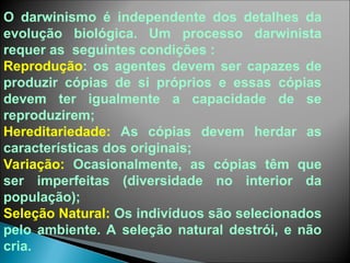 O darwinismo é independente dos detalhes da
evolução biológica. Um processo darwinista
requer as seguintes condições :
Reprodução: os agentes devem ser capazes de
produzir cópias de si próprios e essas cópias
devem ter igualmente a capacidade de se
reproduzirem;
Hereditariedade: As cópias devem herdar as
características dos originais;
Variação: Ocasionalmente, as cópias têm que
ser imperfeitas (diversidade no interior da
população);
Seleção Natural: Os indivíduos são selecionados
pelo ambiente. A seleção natural destrói, e não
cria.
 