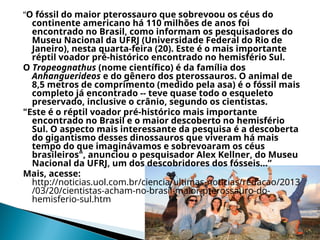 “O fóssil do maior pterossauro que sobrevoou os céus do
continente americano há 110 milhões de anos foi
encontrado no Brasil, como informam os pesquisadores do
Museu Nacional da UFRJ (Universidade Federal do Rio de
Janeiro), nesta quarta-feira (20). Este é o mais importante
réptil voador pré-histórico encontrado no hemisfério Sul.
O Tropeognathus (nome científico) é da família dos
Anhanguerideos e do gênero dos pterossauros. O animal de
8,5 metros de comprimento (medido pela asa) é o fóssil mais
completo já encontrado -- teve quase todo o esqueleto
preservado, inclusive o crânio, segundo os cientistas.
"Este é o réptil voador pré-histórico mais importante
encontrado no Brasil e o maior descoberto no hemisfério
Sul. O aspecto mais interessante da pesquisa é a descoberta
do gigantismo desses dinossauros que viveram há mais
tempo do que imaginávamos e sobrevoaram os céus
brasileiros", anunciou o pesquisador Alex Kellner, do Museu
Nacional da UFRJ, um dos descobridores dos fósseis...”
Mais, acesse:
http://noticias.uol.com.br/ciencia/ultimas-noticias/redacao/2013
/03/20/cientistas-acham-no-brasil-maior-pterossauro-do-
hemisferio-sul.htm
 