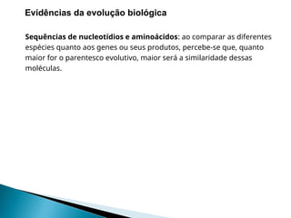 Sequências de nucleotídios e aminoácidos: ao comparar as diferentes
espécies quanto aos genes ou seus produtos, percebe-se que, quanto
maior for o parentesco evolutivo, maior será a similaridade dessas
moléculas.
II. Evidências da evolução biológica
 
