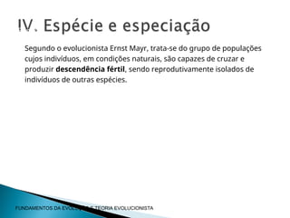 Segundo o evolucionista Ernst Mayr, trata-se do grupo de populações
cujos indivíduos, em condições naturais, são capazes de cruzar e
produzir descendência fértil, sendo reprodutivamente isolados de
indivíduos de outras espécies.
Espécie
FUNDAMENTOS DA EVOLUÇÃO E TEORIA EVOLUCIONISTA
 