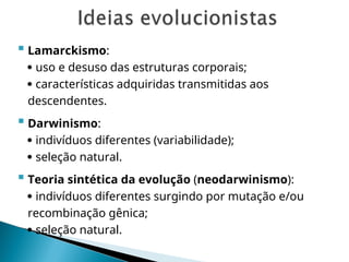  Lamarckismo:
 uso e desuso das estruturas corporais;
 características adquiridas transmitidas aos
descendentes.
 Darwinismo:
 indivíduos diferentes (variabilidade);
 seleção natural.
 Teoria sintética da evolução (neodarwinismo):
 indivíduos diferentes surgindo por mutação e/ou
recombinação gênica;
 seleção natural.
 
