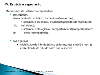 Mecanismos de isolamento reprodutivo:
 pré-zigóticos
 isolamento de hábitat (cruzamentos não ocorrem);
 isolamento sazonal ou estacional (períodos de reprodução
não coincidem);
 isolamento etológico ou comportamental (comportamentos
de corte incompatíveis).
 pós-zigóticos
 inviabilidade do híbrido (zigoto se forma, mas embrião morre);
 esterilidade do híbrido entre duas espécies.
IV. Espécie e especiação
FUNDAMENTOS DA EVOLUÇÃO E TEORIA EVOLUCIONISTA
 