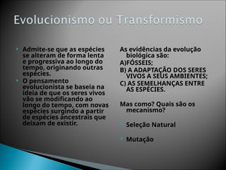  Admite-se que as espécies
se alteram de forma lenta
e progressiva ao longo do
tempo, originando outras
espécies.
 O pensamento
evolucionista se baseia na
ideia de que os seres vivos
vão se modificando ao
longo do tempo, com novas
espécies surgindo a partir
de espécies ancestrais que
deixam de existir.
As evidências da evolução
biológica são:
A)FÓSSEIS;
B) A ADAPTAÇÃO DOS SERES
VIVOS A SEUS AMBIENTES;
C) AS SEMELHANÇAS ENTRE
AS ESPÉCIES.
Mas como? Quais são os
mecanismo?
 Seleção Natural
 Mutação
 