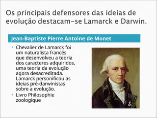 Jean-Baptiste Pierre Antoine de Monet
 Chevalier de Lamarck foi
um naturalista francês
que desenvolveu a teoria
dos caracteres adquiridos,
uma teoria da evolução
agora desacreditada.
Lamarck personificou as
ideias pré-darwinistas
sobre a evolução.
 Livro Philosophie
zoologique
 