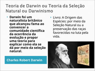Charles Robert Darwin
 Livro: A Origem das
Espécies: por meio da
Seleção Natural ou a
preservação das raças
favorecidas na luta pela
vida.
 Darwin foi um
naturalista britânico
que alcançou fama ao
convencer a
comunidade científica
da ocorrência da
evolução e propor
uma teoria para
explicar como ela se
dá por meio da seleção
natural.
 
