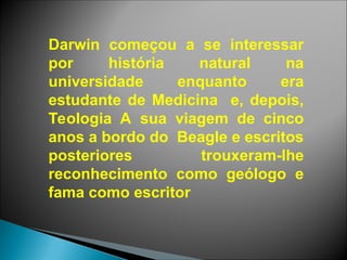 Darwin começou a se interessar
por história natural na
universidade enquanto era
estudante de Medicina e, depois,
Teologia A sua viagem de cinco
anos a bordo do Beagle e escritos
posteriores trouxeram-lhe
reconhecimento como geólogo e
fama como escritor
 