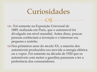 
 - Foi somente na Exposição Universal de
1889, realizada em Paris, que o automóvel foi
divulgado em nível mundial. Antes disso, poucas
pessoas conheciam a invenção e o interesse era
pequeno e restrito.
 Nos primeiros anos do século XX, a maioria dos
automóveis produzidos era movida a energia elétrica
ou a vapor. Foi somente na década de 1920 que os
automóveis com motor a gasolina passaram a ter a
preferência dos consumidores.
Curiosidades
 
