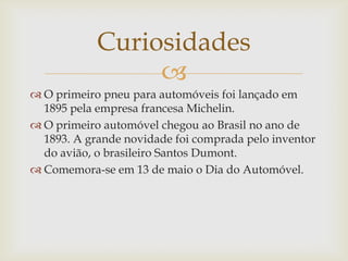 
 O primeiro pneu para automóveis foi lançado em
1895 pela empresa francesa Michelin.
 O primeiro automóvel chegou ao Brasil no ano de
1893. A grande novidade foi comprada pelo inventor
do avião, o brasileiro Santos Dumont.
 Comemora-se em 13 de maio o Dia do Automóvel.
Curiosidades
 