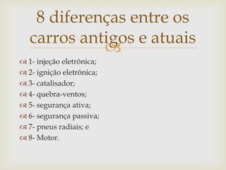 
 1- injeção eletrônica;
 2- ignição eletrônica;
 3- catalisador;
 4- quebra-ventos;
 5- segurança ativa;
 6- segurança passiva;
 7- pneus radiais; e
 8- Motor.
8 diferenças entre os
carros antigos e atuais
 