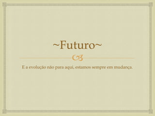 
~Futuro~
E a evolução não para aqui, estamos sempre em mudança.
 