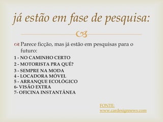 
 Parece ficção, mas já estão em pesquisas para o
futuro:
1 - NO CAMINHO CERTO
2 - MOTORISTA PRA QUÊ?
3 - SEMPRE NA MODA
4 - LOCADORA MÓVEL
5 - ARRANQUE ECOLÓGICO
6- VISÃO EXTRA
7- OFICINA INSTANTÂNEA
já estão em fase de pesquisa:
FONTE:
www.cardesignnews.com
 