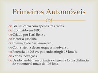 
 Foi um carro com apenas três rodas.
 Produzido em 1885.
 Criado por Karl Benz .
 Motor a gasolina.
 Chamado de ”motorwagen” .
 Com sistema de arranque a manivela .
 Potência de 0,8 cv, podendo atingir 18 km/h.
 Várias inovações.
 Usado também na primeira viagem a longa distância
de automóvel (mais de 106 km).
Primeiros Automóveis
 