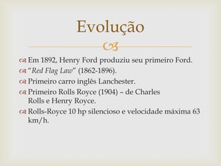 
 Em 1892, Henry Ford produziu seu primeiro Ford.
 “Red Flag Law” (1862-1896).
 Primeiro carro inglês Lanchester.
 Primeiro Rolls Royce (1904) – de Charles
Rolls e Henry Royce.
 Rolls-Royce 10 hp silencioso e velocidade máxima 63
km/h.
Evolução
 
