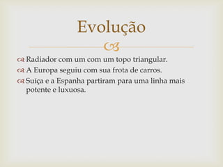 
 Radiador com um com um topo triangular.
 A Europa seguiu com sua frota de carros.
 Suíça e a Espanha partiram para uma linha mais
potente e luxuosa.
Evolução
 