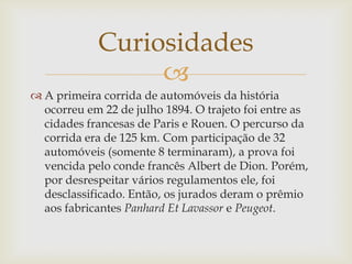 Curiosidades

 A primeira corrida de automóveis da história
ocorreu em 22 de julho 1894. O trajeto foi entre as
cidades francesas de Paris e Rouen. O percurso da
corrida era de 125 km. Com participação de 32
automóveis (somente 8 terminaram), a prova foi
vencida pelo conde francês Albert de Dion. Porém,
por desrespeitar vários regulamentos ele, foi
desclassificado. Então, os jurados deram o prêmio
aos fabricantes Panhard Et Lavassor e Peugeot.

 
