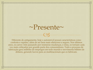 ~Presente~

Diferente de antigamente, hoje o automóvel possui características como
conforto e rapidez, além de ser bem mais silencioso e seguro. Nos últimos
anos, os carros vêm passando por inúmeras mudanças, e estas, os tornam cada
vez mais cobiçados por grande parte dos consumidores. Todo o processo de
fabricação gera milhões de empregos em todo mundo e movimenta bilhões de
dólares, gerando lucros para as multinacionais que os fabricam.

 