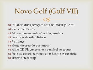 Novo Golf (Golf VII)

 Pulando duas gerações aqui no Brasil (5° e 6°)
 Consome menos
 Momentaneamente só aceita gasolina
 controles de estabilidade
 7 airbags
 alerta de pressão dos pneus
 rádio CD Player com tela sensível ao toque
 freio de estacionamento com função Auto Hold
 sistema start-stop

 