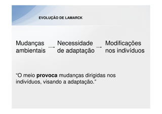 EVOLUÇÃO DE LAMARCK




Mudanças        Necessidade       Modificações
ambientais      de adaptação      nos indivíduos


“O meio provoca mudanças dirigidas nos
indivíduos, visando a adaptação.”
 