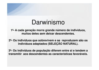 Darwinismo
 1º- A cada geração morre grande número de indivíduos,
         muitos deles sem deixar descendentes.

2º- Os indivíduos que sobrevivem e se reproduzem são os
        indivíduos adaptados (SELEÇÃO NATURAL).

3º- Os indivíduos de população diferem entre si e tendem a
transmitir aos descendentes as características favoráveis.
 