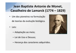 Jean Baptiste Antonie de Monet,
 Cavalheiro de Lamarck (1774 – 1829)
• Um dos pioneiros na formulação
  de teorias da evolução biológica.

• Leis:

   – Adaptação ao meio;

   – Lei de Uso e Desuso;

   – Herança dos caracteres adquiridos.
 