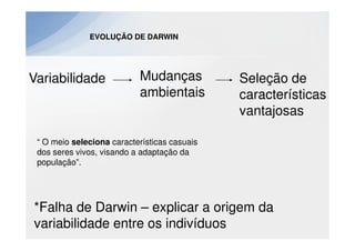 EVOLUÇÃO DE DARWIN




Variabilidade              Mudanças           Seleção de
                           ambientais         características
                                              vantajosas

 “ O meio seleciona características casuais
 dos seres vivos, visando a adaptação da
 população”.




*Falha de Darwin – explicar a origem da
variabilidade entre os indivíduos
 