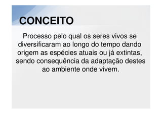 CONCEITO
  Processo pelo qual os seres vivos se
 diversificaram ao longo do tempo dando
origem as espécies atuais ou já extintas,
sendo consequência da adaptação destes
          ao ambiente onde vivem.
 