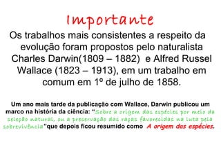 Importante

Os trabalhos mais consistentes a respeito da
evolução foram propostos pelo naturalista
Charles Darwin(1809 – 1882) e Alfred Russel
Wallace (1823 – 1913), em um trabalho em
comum em 1º de julho de 1858.
Um ano mais tarde da publicação com Wallace, Darwin publicou um
marco na história da ciência: “Sobre a origem das espécies por meio da
seleção natural, ou a preservação das raças favorecidas na luta pela
sobrevivência ”que depois ficou resumido como A origem das espécies.

 