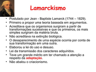 Lamarckismo
• Postulado por Jean - Baptiste Lamarck (1744 – 1829).
• Primeiro a propor uma teoria baseada em argumentos.
• Acreditava que os organismos surgiram a partir de
transformações sucessivas e que os primeiros, os mais
simples surgiram da matéria bruta.
• Não acreditava na extinção biológica.
• O desaparecimento de uma espécie ocorria por conta de
sua transformação em uma outra.
• Elaborou a lei do uso e desuso.
• Lei da transmissão dos caracteres adquiridos.
• Teve um grande mérito em ter chamado a atenção a
respeito da adaptação.
• Não abalou o criacionismo.

 