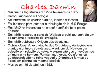 •
•
•
•
•
•
•
•

•

Charles Darwin

Nasceu na Inglaterra em 12 de fevereiro de 1809.
Cursou medicina e Teologia
Se interessou a coletar plantas, insetos e fósseis.
Foi indicado para compor a tripulação do H.M.S Beagle.
Em 1842 se interessou na seleção artificial feita pelos
homens.
Em 1858 recebeu a carta de Wallace e publicou com ele um
documento a respeito da evolução.
Em 1859 publicou a Origem das espécies.
Outras obras: A fecundação das Orquídeas, Variações em
plantas e animais domésticos, A origem do Homem e a
seleção em relação ao sexo, A expressão das emoções nos
animais e no homem, Pantas insetívoras, Os efeitos da
autofecundação no reino vegetal e Diferentes formas de
flores em plantas de mesma espécie.
Morreu em 19 de abril de 1882.

 