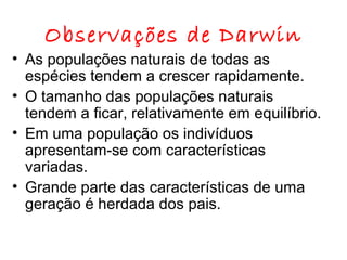 Observações de Darwin

• As populações naturais de todas as
espécies tendem a crescer rapidamente.
• O tamanho das populações naturais
tendem a ficar, relativamente em equilíbrio.
• Em uma população os indivíduos
apresentam-se com características
variadas.
• Grande parte das características de uma
geração é herdada dos pais.

 