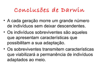 Conclusões de Darwin
• A cada geração morre um grande número
de indivíduos sem deixar descendentes.
• Os indivíduos sobreviventes são aqueles
que apresentam características que
possibilitam a sua adaptação.
• Os sobreviventes transmitem características
que viabilizará a permanência de indivíduos
adaptados ao meio.

 