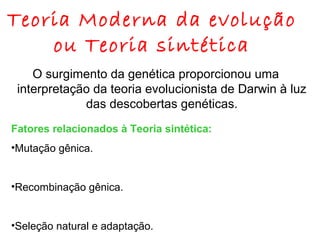 Teoria Moderna da evolução
ou Teoria sintética
O surgimento da genética proporcionou uma
interpretação da teoria evolucionista de Darwin à luz
das descobertas genéticas.
Fatores relacionados à Teoria sintética:
•Mutação gênica.
•Recombinação gênica.
•Seleção natural e adaptação.

 