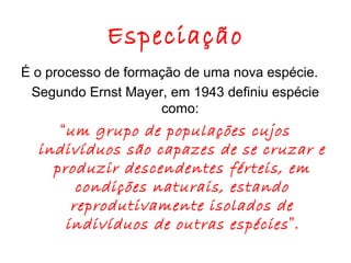 Especiação
É o processo de formação de uma nova espécie.
Segundo Ernst Mayer, em 1943 definiu espécie
como:

“um grupo de populações cujos
indivíduos são capazes de se cruzar e
produzir descendentes férteis, em
condições naturais, estando
reprodutivamente isolados de
indivíduos de outras espécies ”.

 